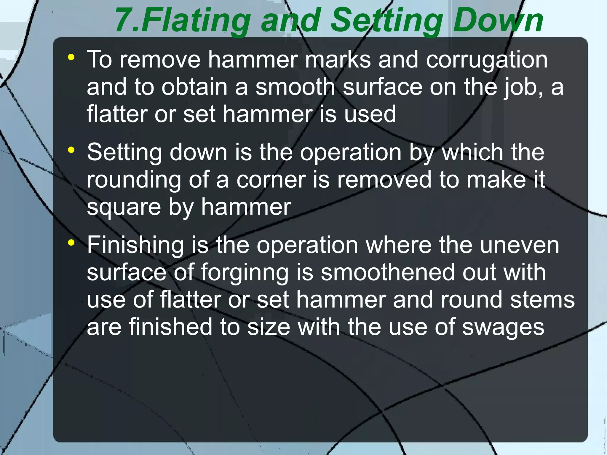 7.Flating and Setting Down

To remove hammer marks and corrugation
and to obtain a smooth surface on the job, a
flatter or set hammer is used

Setting down is the operation by which the
rounding of a corner is removed to make it
square by hammer

Finishing is the operation where the uneven
surface of forginng is smoothened out with
use of flatter or set hammer and round stems
are finished to size with the use of swages
 