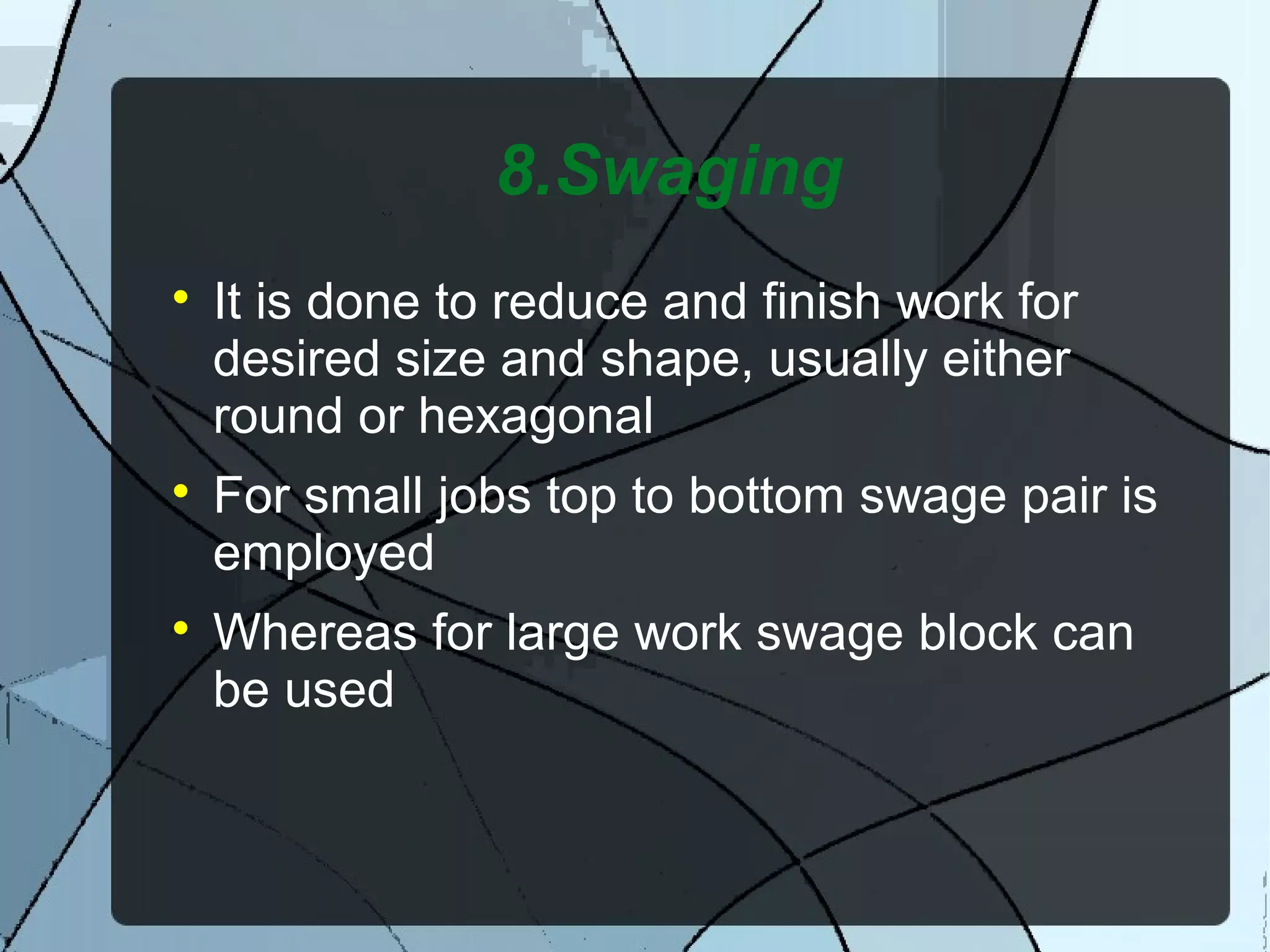8.Swaging

It is done to reduce and finish work for
desired size and shape, usually either
round or hexagonal

For small jobs top to bottom swage pair is
employed

Whereas for large work swage block can
be used
 