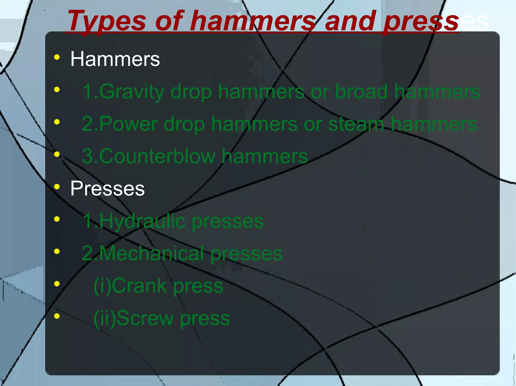 Types of hammers and presses

Hammers

1.Gravity drop hammers or broad hammers

2.Power drop hammers or steam hammers

3.Counterblow hammers

Presses

1.Hydraulic presses

2.Mechanical presses

(i)Crank press

(ii)Screw press
 