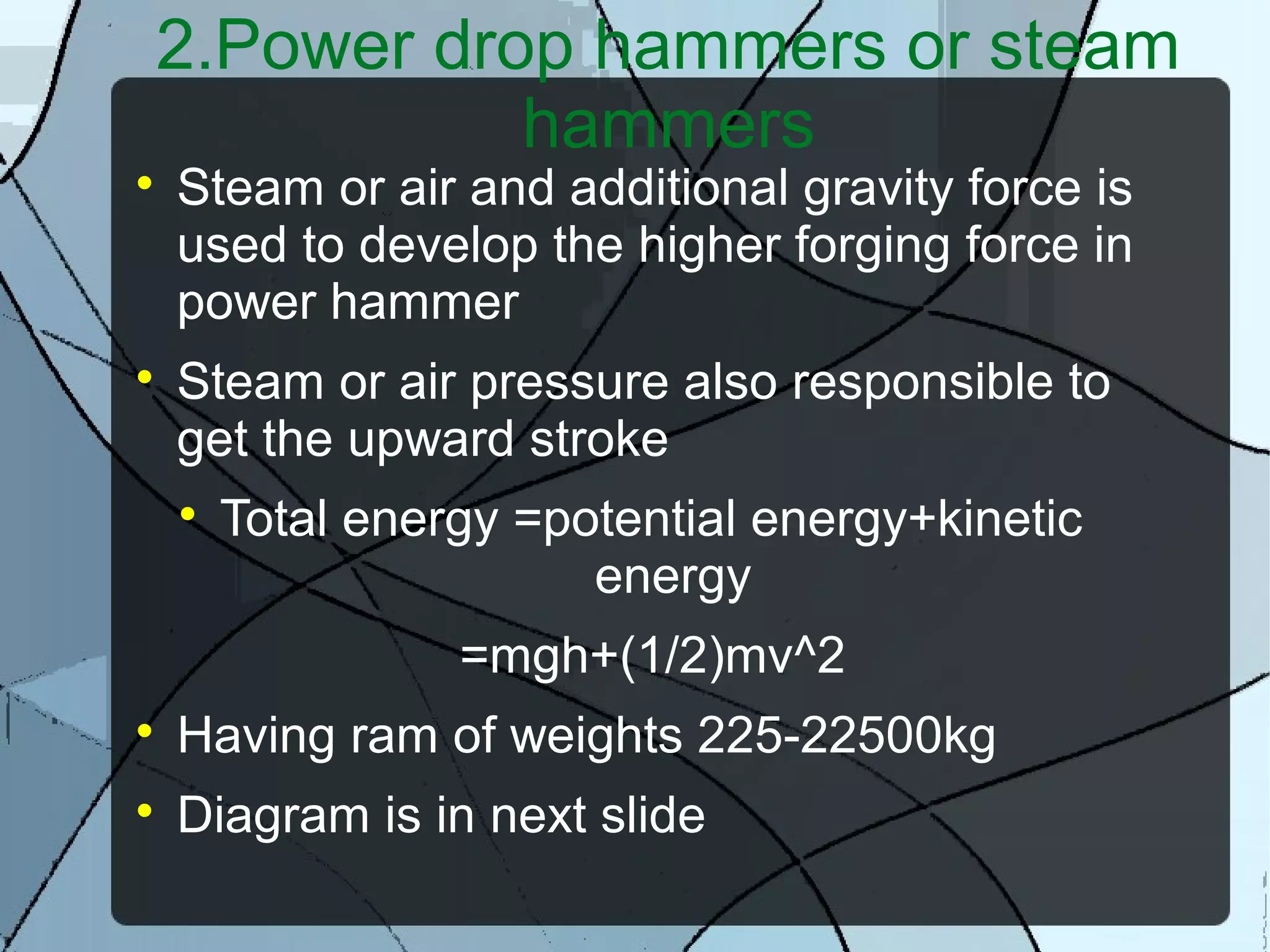 2.Power drop hammers or steam
hammers

Steam or air and additional gravity force is
used to develop the higher forging force in
power hammer

Steam or air pressure also responsible to
get the upward stroke

Total energy =potential energy+kinetic
energy
=mgh+(1/2)mv^2

Having ram of weights 225-22500kg

Diagram is in next slide
 
