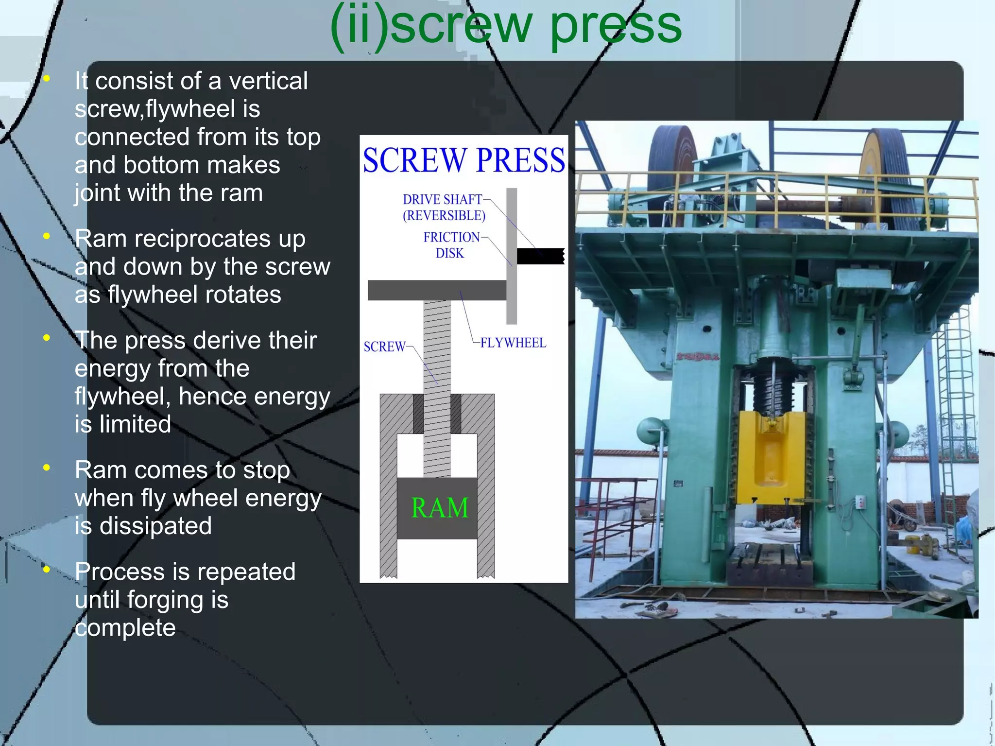 (ii)screw press

It consist of a vertical
screw,flywheel is
connected from its top
and bottom makes
joint with the ram

Ram reciprocates up
and down by the screw
as flywheel rotates

The press derive their
energy from the
flywheel, hence energy
is limited

Ram comes to stop
when fly wheel energy
is dissipated

Process is repeated
until forging is
complete
 