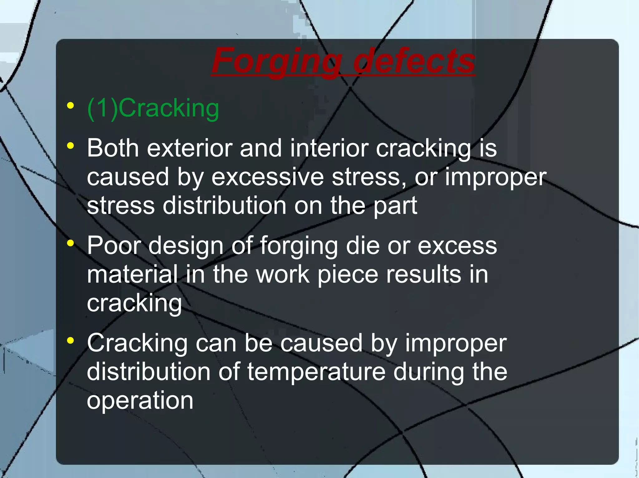 Forging defects

(1)Cracking

Both exterior and interior cracking is
caused by excessive stress, or improper
stress distribution on the part

Poor design of forging die or excess
material in the work piece results in
cracking

Cracking can be caused by improper
distribution of temperature during the
operation
 