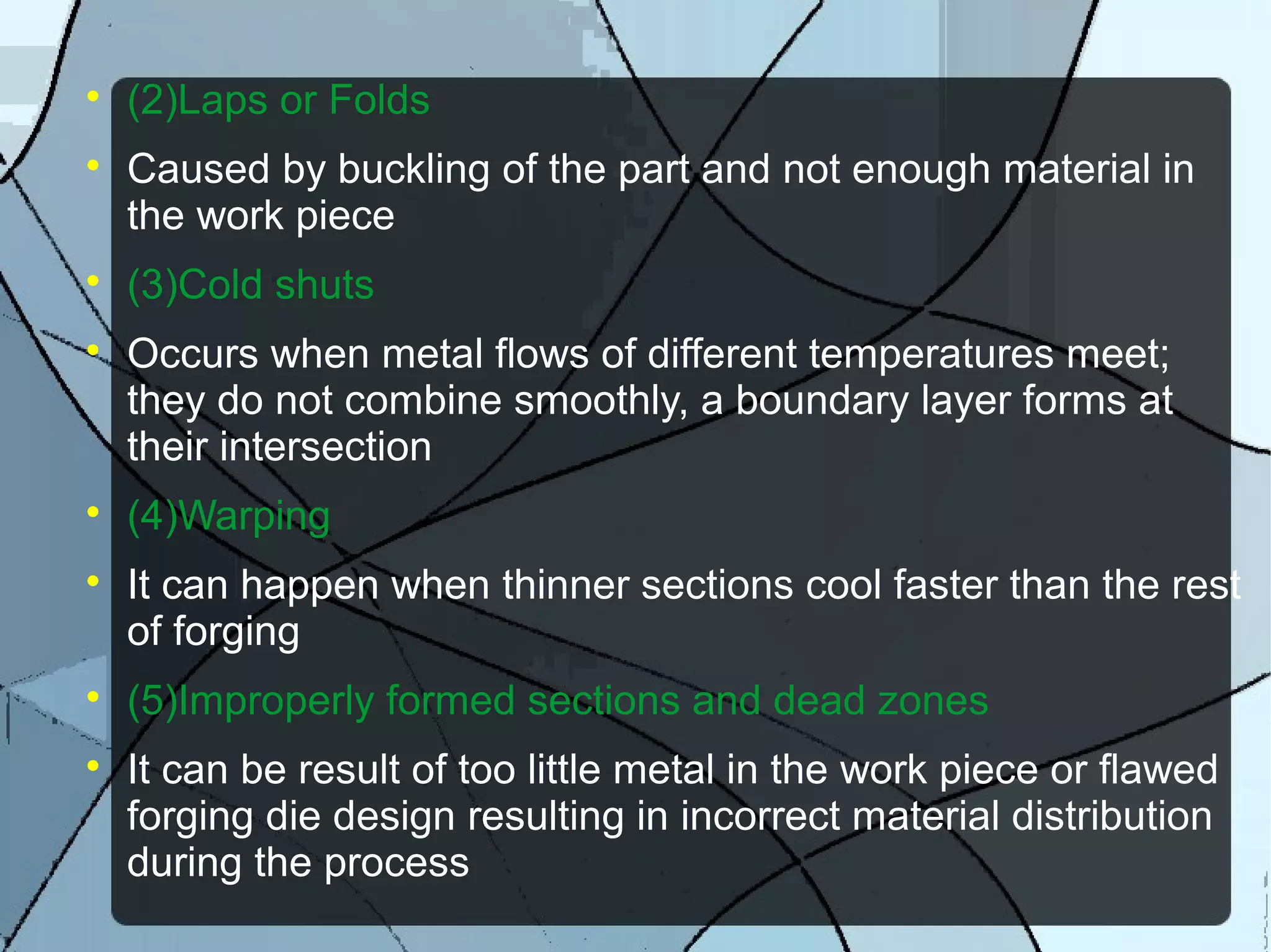 
(2)Laps or Folds

Caused by buckling of the part and not enough material in
the work piece

(3)Cold shuts

Occurs when metal flows of different temperatures meet;
they do not combine smoothly, a boundary layer forms at
their intersection

(4)Warping

It can happen when thinner sections cool faster than the rest
of forging

(5)Improperly formed sections and dead zones

It can be result of too little metal in the work piece or flawed
forging die design resulting in incorrect material distribution
during the process
 