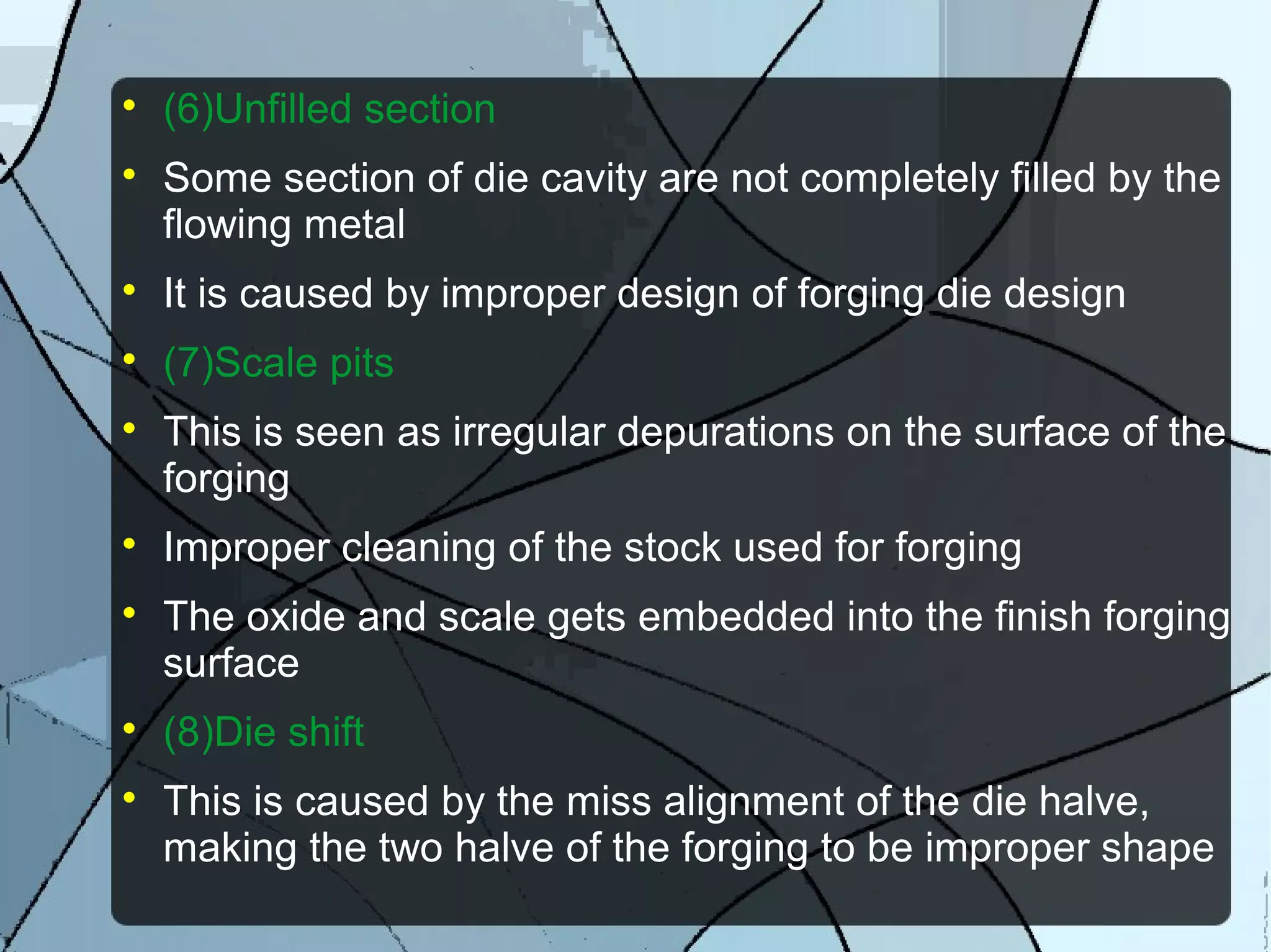 
(6)Unfilled section

Some section of die cavity are not completely filled by the
flowing metal

It is caused by improper design of forging die design

(7)Scale pits

This is seen as irregular depurations on the surface of the
forging

Improper cleaning of the stock used for forging

The oxide and scale gets embedded into the finish forging
surface

(8)Die shift

This is caused by the miss alignment of the die halve,
making the two halve of the forging to be improper shape
 