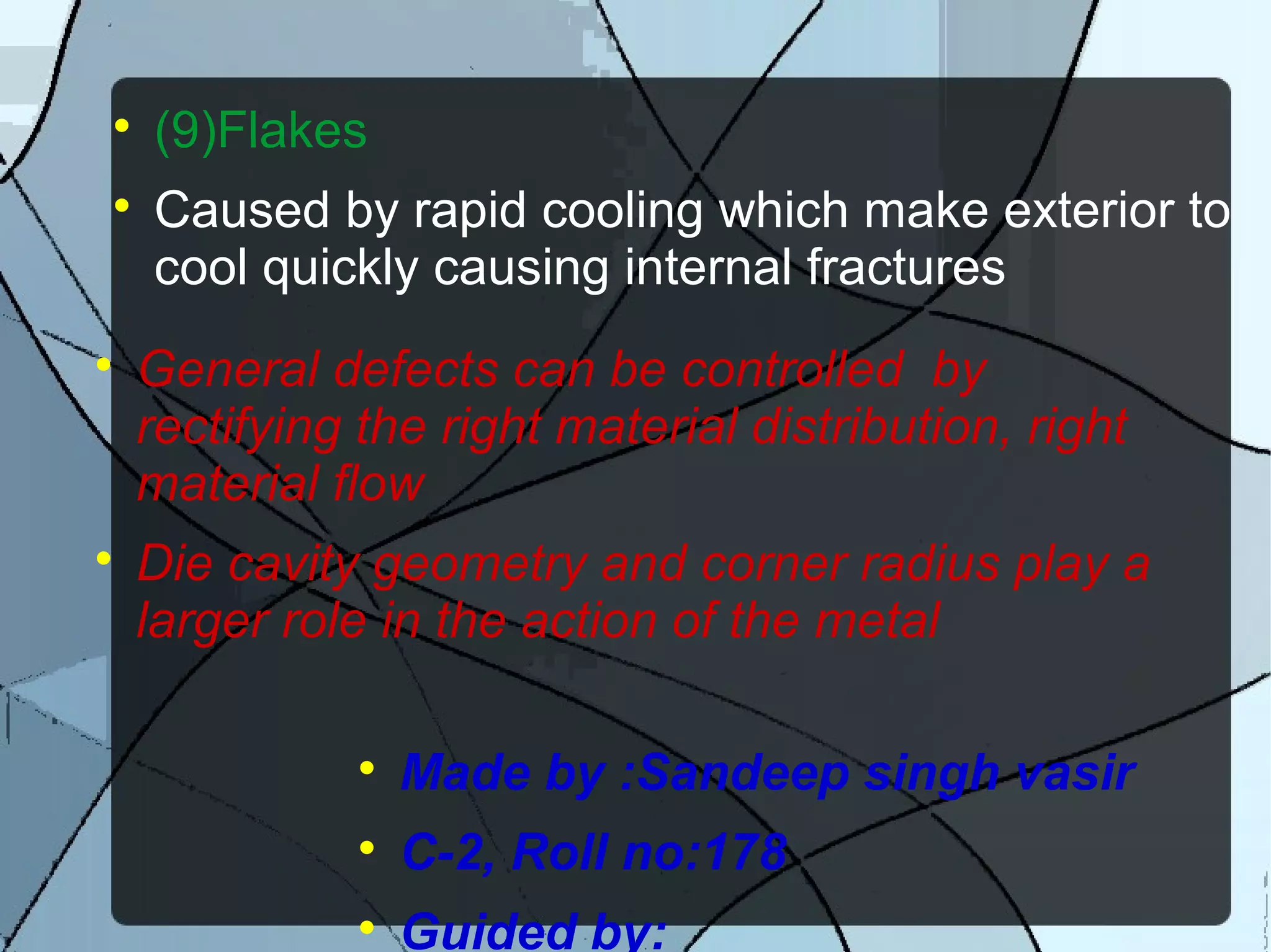 
(9)Flakes

Caused by rapid cooling which make exterior to
cool quickly causing internal fractures

General defects can be controlled by
rectifying the right material distribution, right
material flow

Die cavity geometry and corner radius play a
larger role in the action of the metal

Made by :Sandeep singh vasir

C-2, Roll no:178

Guided by:
 