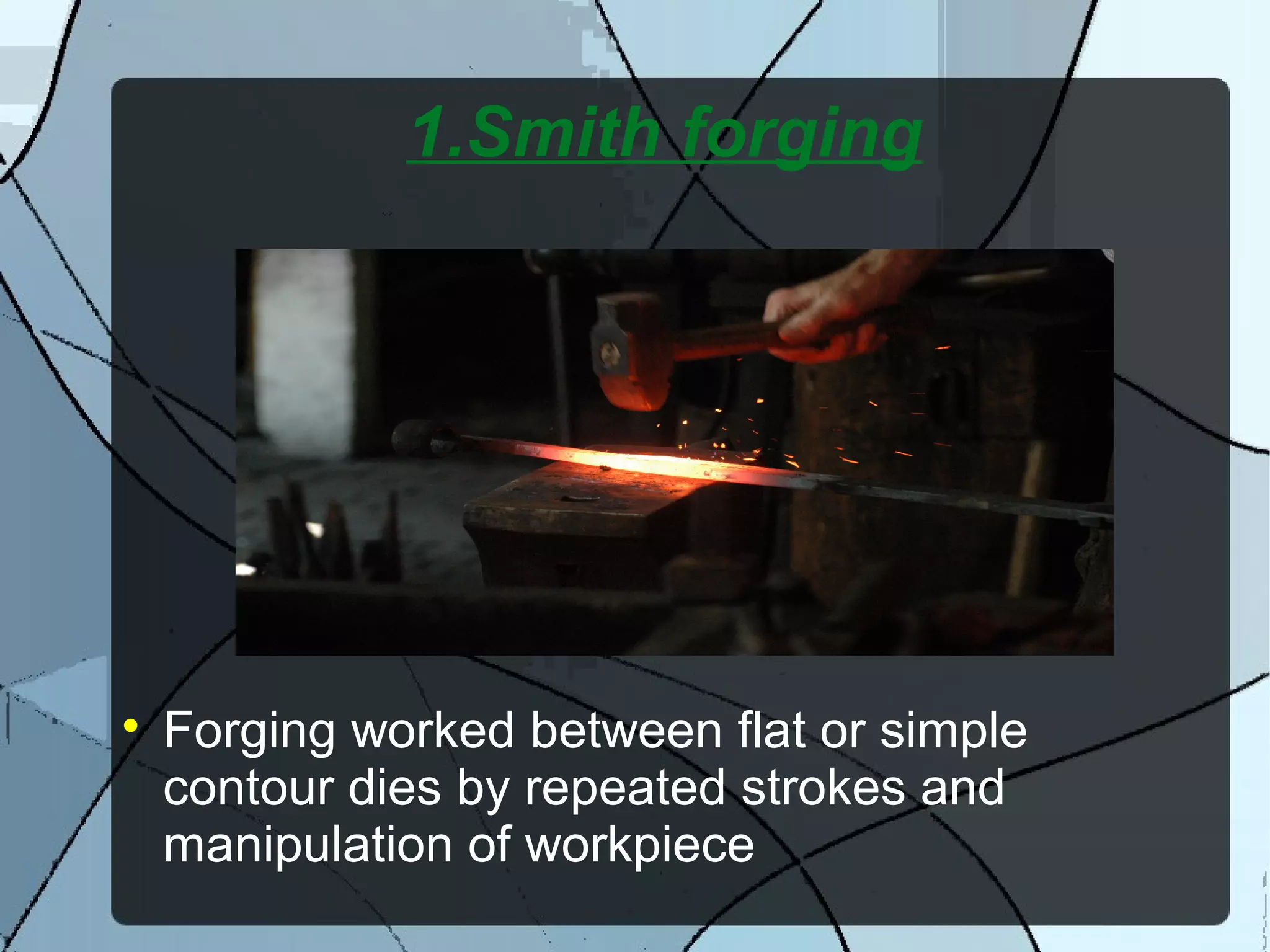 1.Smith forging

Forging worked between flat or simple
contour dies by repeated strokes and
manipulation of workpiece
 