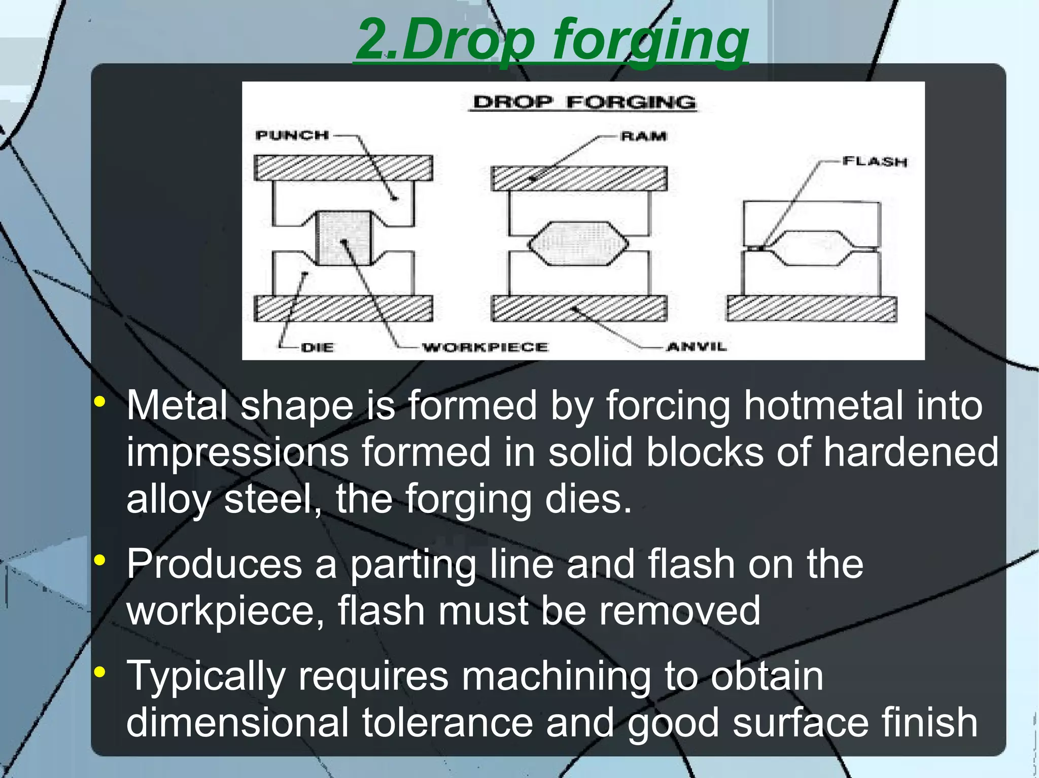 2.Drop forging

Metal shape is formed by forcing hotmetal into
impressions formed in solid blocks of hardened
alloy steel, the forging dies.

Produces a parting line and flash on the
workpiece, flash must be removed

Typically requires machining to obtain
dimensional tolerance and good surface finish
 