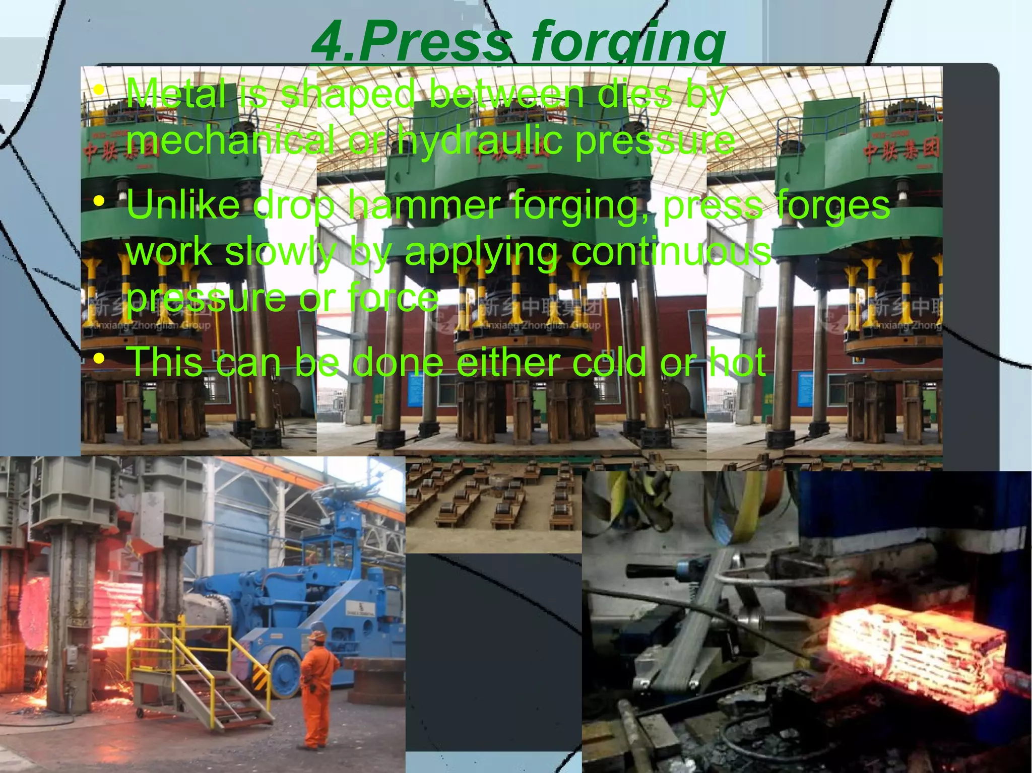 4.Press forging

Metal is shaped between dies by
mechanical or hydraulic pressure

Unlike drop hammer forging, press forges
work slowly by applying continuous
pressure or force

This can be done either cold or hot
 