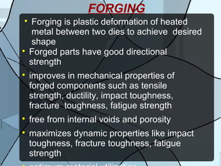 FORGING

Forging is plastic deformation of heated
metal between two dies to achieve desired
shape

Forged parts have good directional
strength

improves in mechanical properties of
forged components such as tensile
strength, ductility, impact toughness,
fracture toughness, fatigue strength

free from internal voids and porosity

maximizes dynamic properties like impact
toughness, fracture toughness, fatigue
strength
 