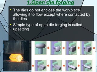1.Open die forging

The dies do not enclose the workpiece
allowing it to flow except where contacted by
the dies

Simple type of open die forging is called
upsetting
 