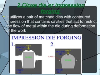2.Close die or impression
forging

It utilizes a pair of matched dies with contoured
impression that contains cavities that act to restrict
the flow of metal within the die during deformation
of the work
 