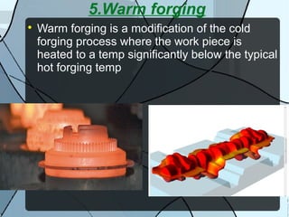 5.Warm forging

Warm forging is a modification of the cold
forging process where the work piece is
heated to a temp significantly below the typical
hot forging temp
 