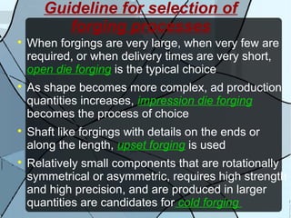 Guideline for selection of
forging processes

When forgings are very large, when very few are
required, or when delivery times are very short,
open die forging is the typical choice

As shape becomes more complex, ad production
quantities increases, impression die forging
becomes the process of choice

Shaft like forgings with details on the ends or
along the length, upset forging is used

Relatively small components that are rotationally
symmetrical or asymmetric, requires high strength
and high precision, and are produced in larger
quantities are candidates for cold forging
 