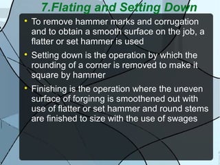 7.Flating and Setting Down

To remove hammer marks and corrugation
and to obtain a smooth surface on the job, a
flatter or set hammer is used

Setting down is the operation by which the
rounding of a corner is removed to make it
square by hammer

Finishing is the operation where the uneven
surface of forginng is smoothened out with
use of flatter or set hammer and round stems
are finished to size with the use of swages
 