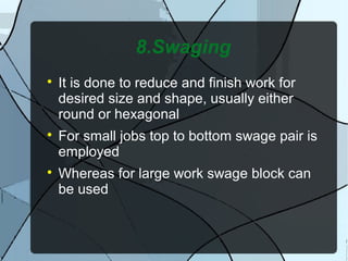 8.Swaging

It is done to reduce and finish work for
desired size and shape, usually either
round or hexagonal

For small jobs top to bottom swage pair is
employed

Whereas for large work swage block can
be used
 