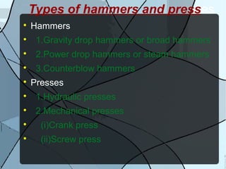 Types of hammers and presses

Hammers

1.Gravity drop hammers or broad hammers

2.Power drop hammers or steam hammers

3.Counterblow hammers

Presses

1.Hydraulic presses

2.Mechanical presses

(i)Crank press

(ii)Screw press
 