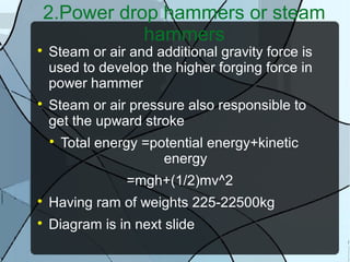 2.Power drop hammers or steam
hammers

Steam or air and additional gravity force is
used to develop the higher forging force in
power hammer

Steam or air pressure also responsible to
get the upward stroke

Total energy =potential energy+kinetic
energy
=mgh+(1/2)mv^2

Having ram of weights 225-22500kg

Diagram is in next slide
 