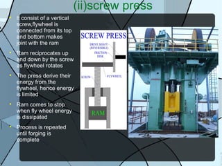 (ii)screw press

It consist of a vertical
screw,flywheel is
connected from its top
and bottom makes
joint with the ram

Ram reciprocates up
and down by the screw
as flywheel rotates

The press derive their
energy from the
flywheel, hence energy
is limited

Ram comes to stop
when fly wheel energy
is dissipated

Process is repeated
until forging is
complete
 