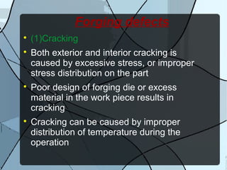 Forging defects

(1)Cracking

Both exterior and interior cracking is
caused by excessive stress, or improper
stress distribution on the part

Poor design of forging die or excess
material in the work piece results in
cracking

Cracking can be caused by improper
distribution of temperature during the
operation
 
