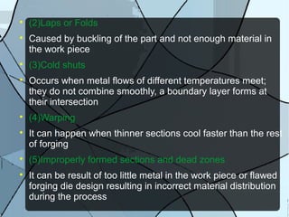 
(2)Laps or Folds

Caused by buckling of the part and not enough material in
the work piece

(3)Cold shuts

Occurs when metal flows of different temperatures meet;
they do not combine smoothly, a boundary layer forms at
their intersection

(4)Warping

It can happen when thinner sections cool faster than the rest
of forging

(5)Improperly formed sections and dead zones

It can be result of too little metal in the work piece or flawed
forging die design resulting in incorrect material distribution
during the process
 