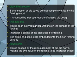 
(6)Unfilled section

Some section of die cavity are not completely filled by the
flowing metal

It is caused by improper design of forging die design

(7)Scale pits

This is seen as irregular depurations on the surface of the
forging

Improper cleaning of the stock used for forging

The oxide and scale gets embedded into the finish forging
surface

(8)Die shift

This is caused by the miss alignment of the die halve,
making the two halve of the forging to be improper shape
 