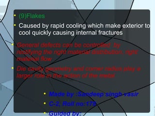 
(9)Flakes

Caused by rapid cooling which make exterior to
cool quickly causing internal fractures

General defects can be controlled by
rectifying the right material distribution, right
material flow

Die cavity geometry and corner radius play a
larger role in the action of the metal

Made by :Sandeep singh vasir

C-2, Roll no:178

Guided by:
 
