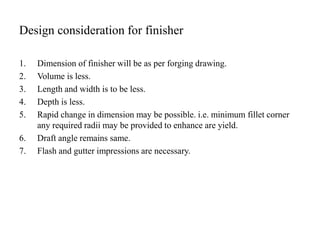 Design consideration for finisher
1. Dimension of finisher will be as per forging drawing.
2. Volume is less.
3. Length and width is to be less.
4. Depth is less.
5. Rapid change in dimension may be possible. i.e. minimum fillet corner
any required radii may be provided to enhance are yield.
6. Draft angle remains same.
7. Flash and gutter impressions are necessary.
 