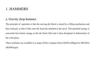 1. HAMMERS
a. Gravity drop hammer.
The principle of operation is that the moving die block is raised by a lifting mechanism and
then released, so that it falls onto the fixed die attached to the anvil. This potential energy is
converted into kinetic energy as the die block falls and is then dissipated in deformation of
the work piece.
These machines are available in a range of blow energies from 0.6kNm (60kgm) to 400 kNm
(40,000 kgm).
 