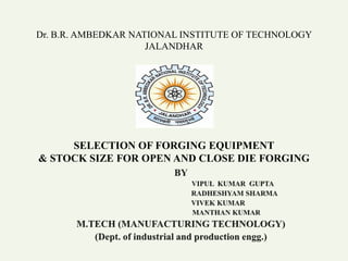 Dr. B.R. AMBEDKAR NATIONAL INSTITUTE OF TECHNOLOGY
JALANDHAR
SELECTION OF FORGING EQUIPMENT
& STOCK SIZE FOR OPEN AND CLOSE DIE FORGING
 