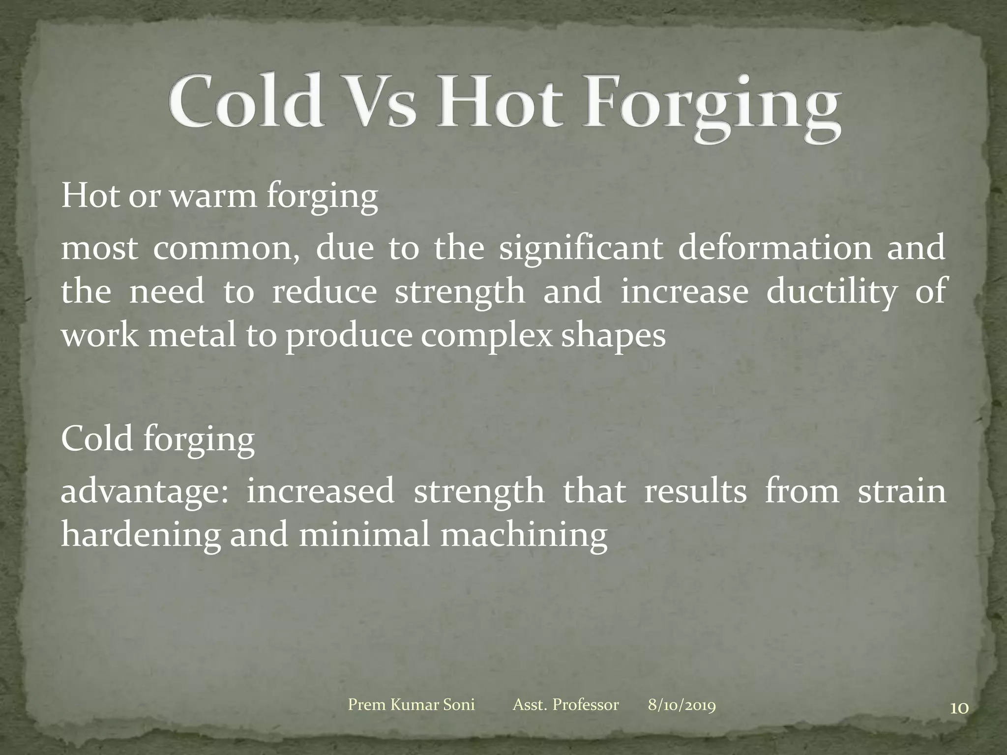 Hot or warm forging
most common, due to the significant deformation and
the need to reduce strength and increase ductility of
work metal to produce complex shapes
Cold forging
advantage: increased strength that results from strain
hardening and minimal machining
8/10/2019Prem Kumar Soni Asst. Professor 10
 