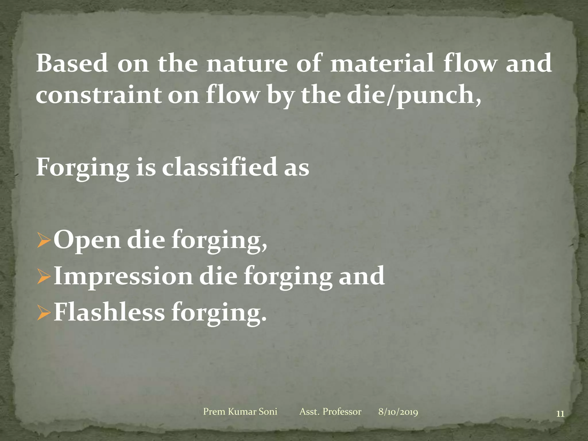 Based on the nature of material flow and
constraint on flow by the die/punch,
Forging is classified as
Open die forging,
Impression die forging and
Flashless forging.
8/10/2019Prem Kumar Soni Asst. Professor 11
 