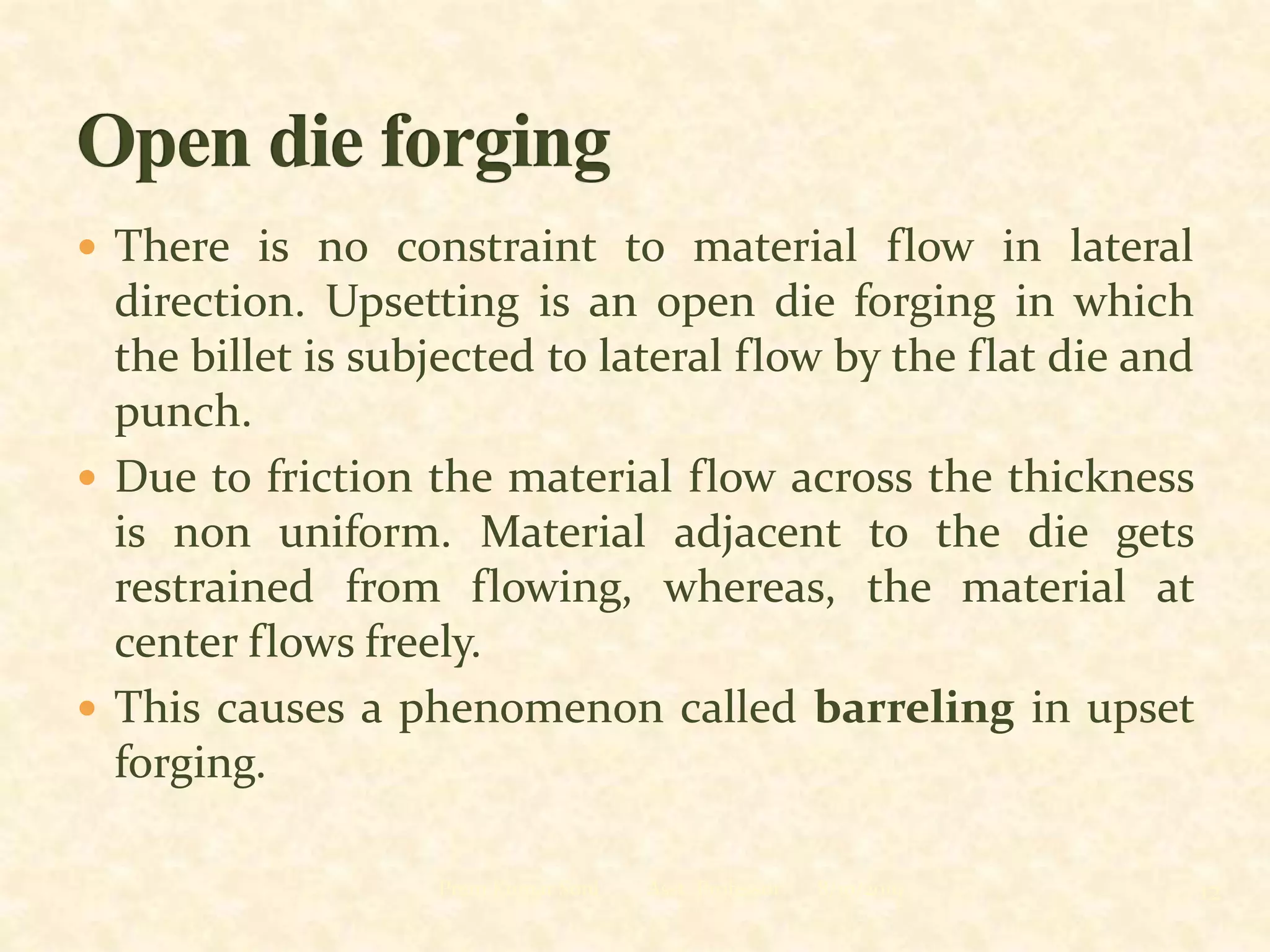  There is no constraint to material flow in lateral
direction. Upsetting is an open die forging in which
the billet is subjected to lateral flow by the flat die and
punch.
 Due to friction the material flow across the thickness
is non uniform. Material adjacent to the die gets
restrained from flowing, whereas, the material at
center flows freely.
 This causes a phenomenon called barreling in upset
forging.
8/10/2019Prem Kumar Soni Asst. Professor 12
 