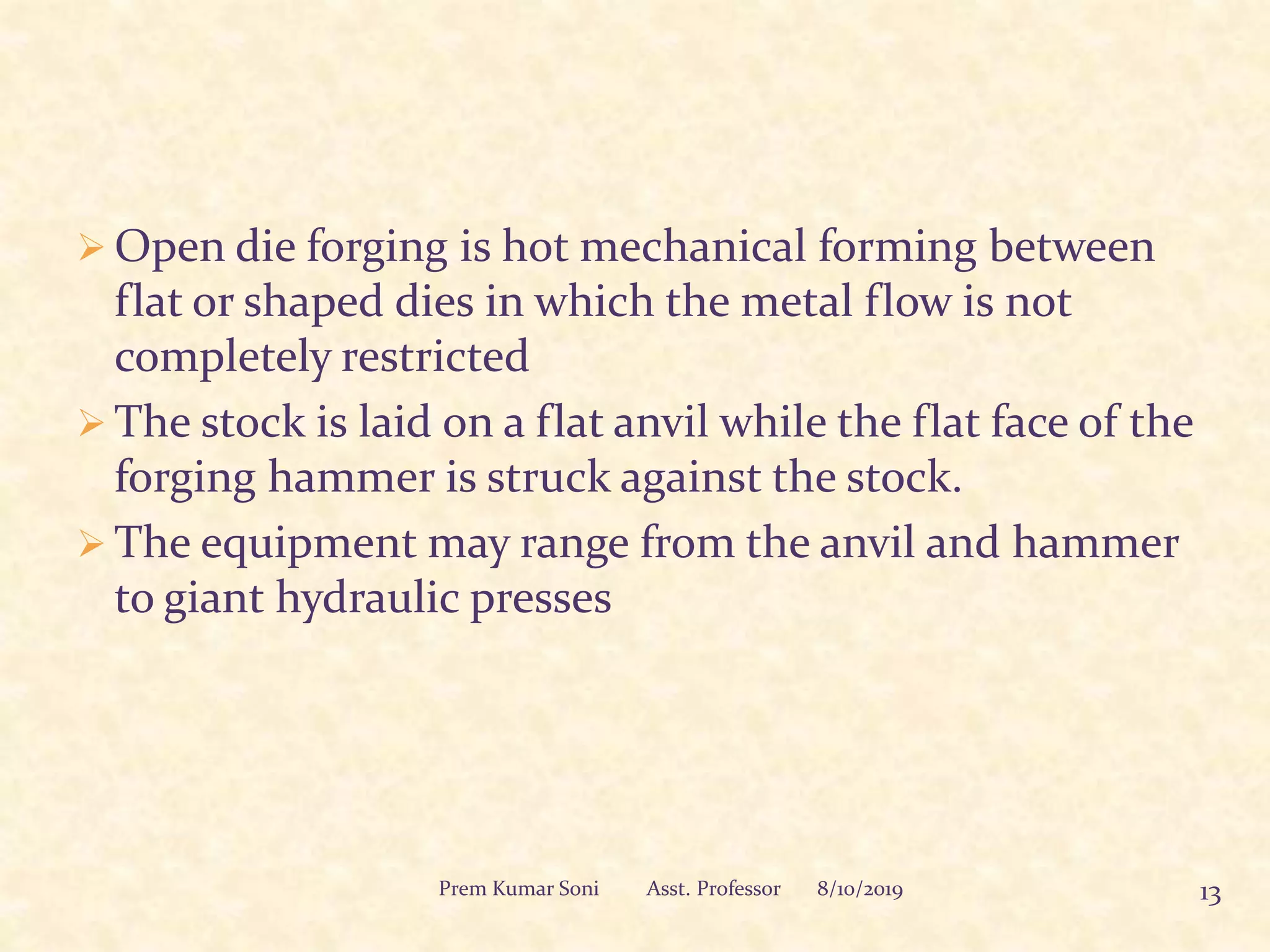  Open die forging is hot mechanical forming between
flat or shaped dies in which the metal flow is not
completely restricted
 The stock is laid on a flat anvil while the flat face of the
forging hammer is struck against the stock.
 The equipment may range from the anvil and hammer
to giant hydraulic presses
8/10/2019 13Prem Kumar Soni Asst. Professor
 
