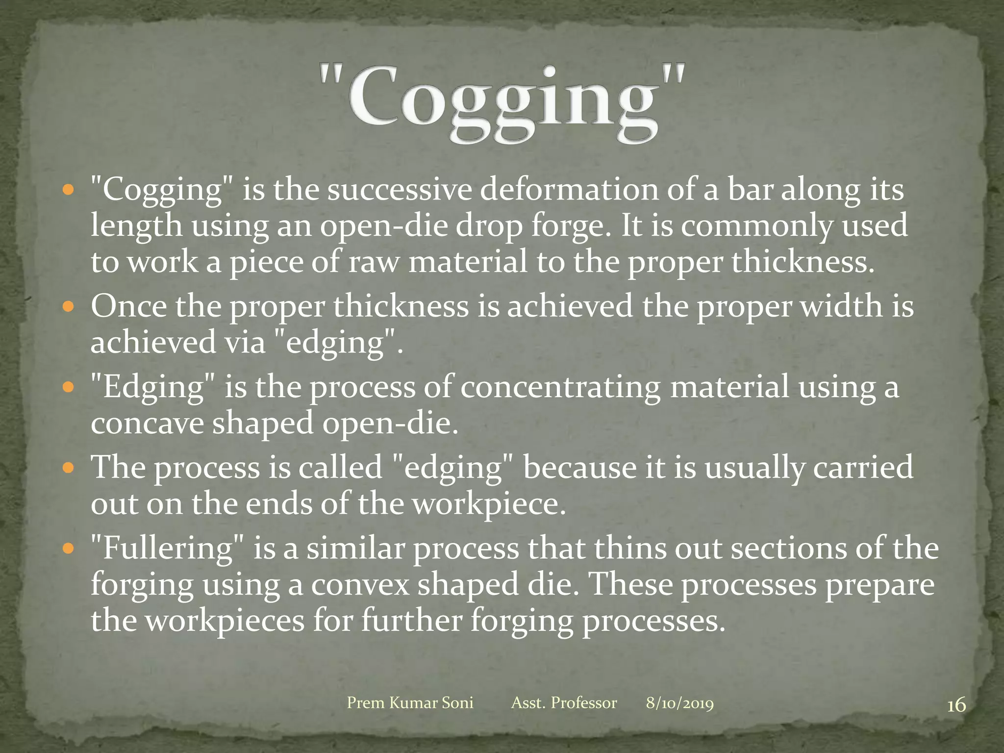  "Cogging" is the successive deformation of a bar along its
length using an open-die drop forge. It is commonly used
to work a piece of raw material to the proper thickness.
 Once the proper thickness is achieved the proper width is
achieved via "edging".
 "Edging" is the process of concentrating material using a
concave shaped open-die.
 The process is called "edging" because it is usually carried
out on the ends of the workpiece.
 "Fullering" is a similar process that thins out sections of the
forging using a convex shaped die. These processes prepare
the workpieces for further forging processes.
8/10/2019 16Prem Kumar Soni Asst. Professor
 