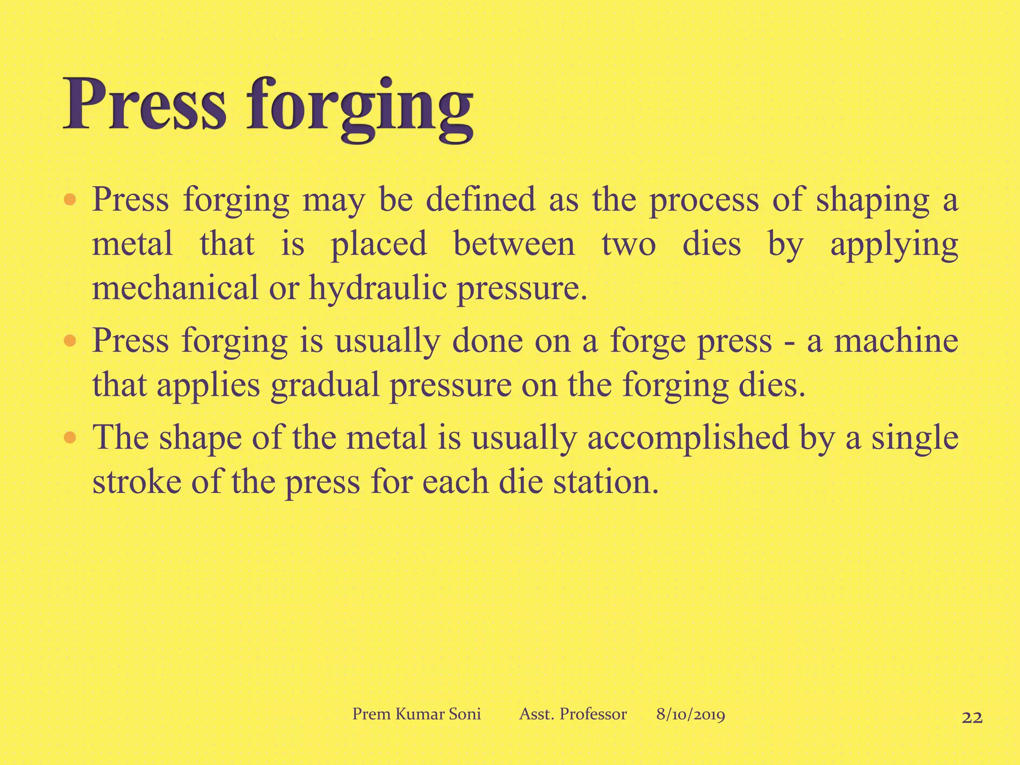  Press forging may be defined as the process of shaping a
metal that is placed between two dies by applying
mechanical or hydraulic pressure.
 Press forging is usually done on a forge press - a machine
that applies gradual pressure on the forging dies.
 The shape of the metal is usually accomplished by a single
stroke of the press for each die station.
8/10/2019 22Prem Kumar Soni Asst. Professor
 