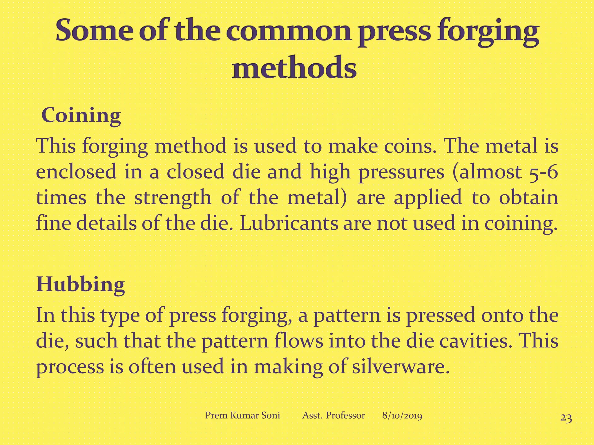 Coining
This forging method is used to make coins. The metal is
enclosed in a closed die and high pressures (almost 5-6
times the strength of the metal) are applied to obtain
fine details of the die. Lubricants are not used in coining.
Hubbing
In this type of press forging, a pattern is pressed onto the
die, such that the pattern flows into the die cavities. This
process is often used in making of silverware.
8/10/2019 23Prem Kumar Soni Asst. Professor
 