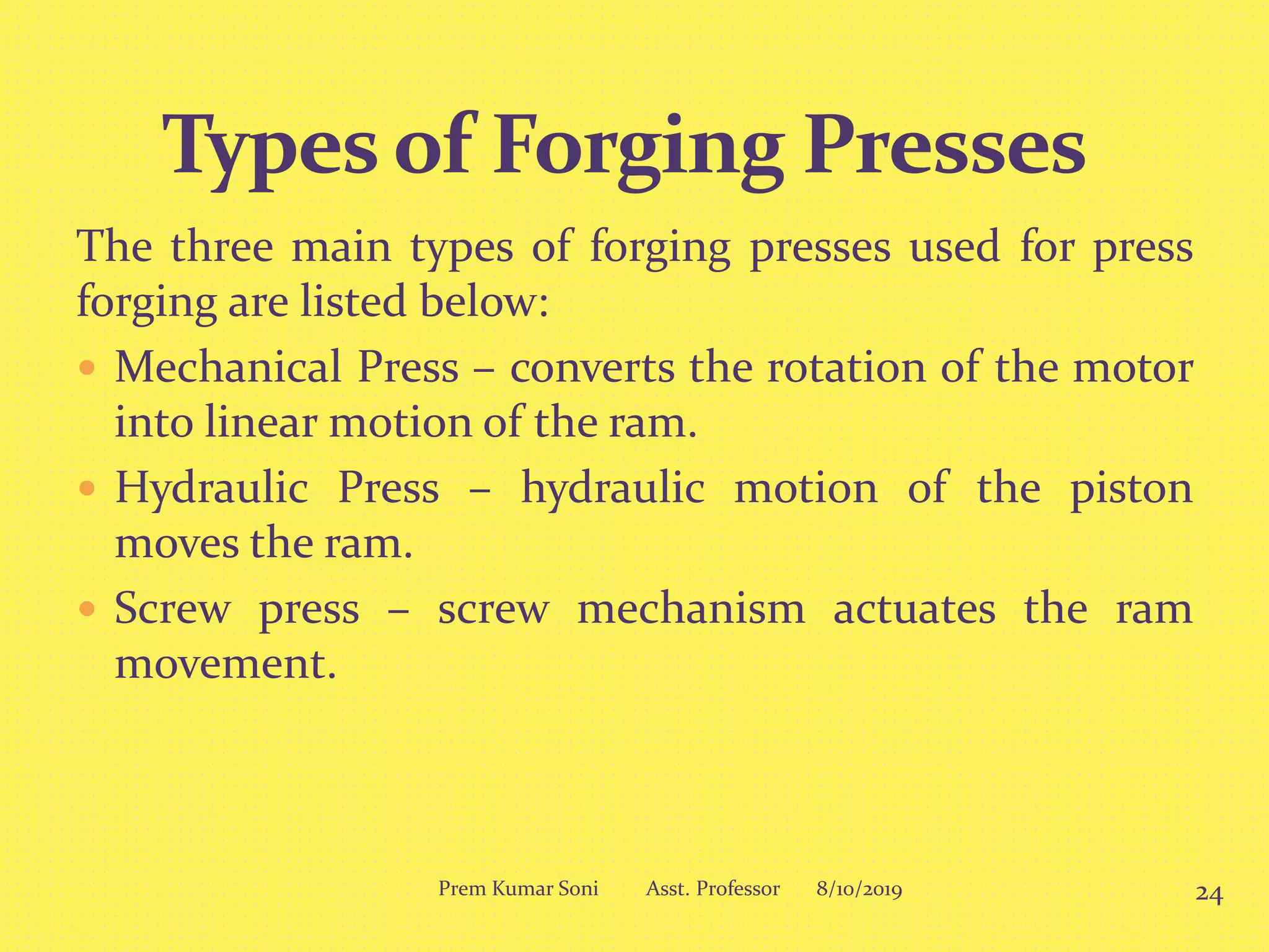 The three main types of forging presses used for press
forging are listed below:
 Mechanical Press – converts the rotation of the motor
into linear motion of the ram.
 Hydraulic Press – hydraulic motion of the piston
moves the ram.
 Screw press – screw mechanism actuates the ram
movement.
8/10/2019 24Prem Kumar Soni Asst. Professor
 
