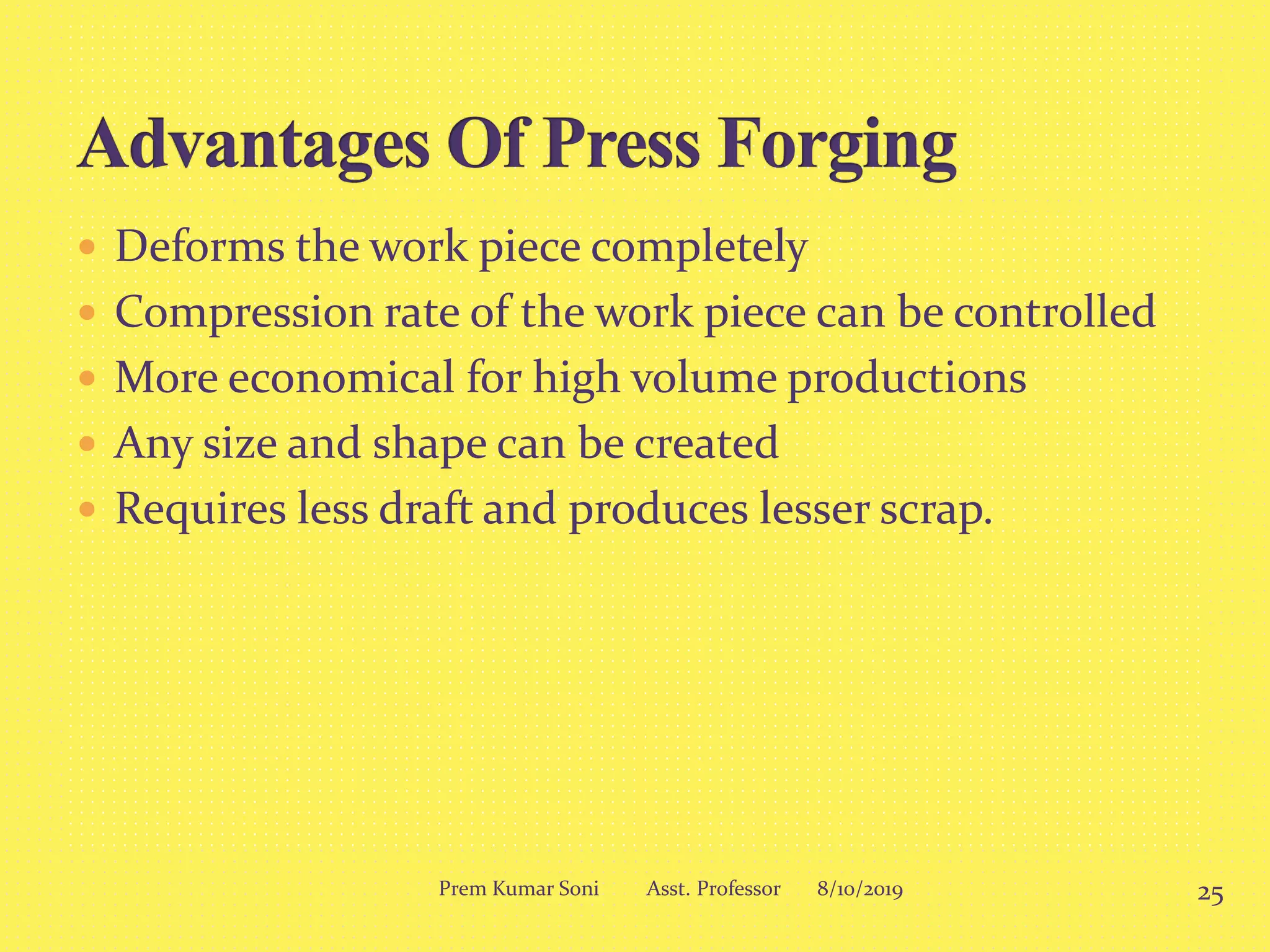  Deforms the work piece completely
 Compression rate of the work piece can be controlled
 More economical for high volume productions
 Any size and shape can be created
 Requires less draft and produces lesser scrap.
8/10/2019 25Prem Kumar Soni Asst. Professor
 