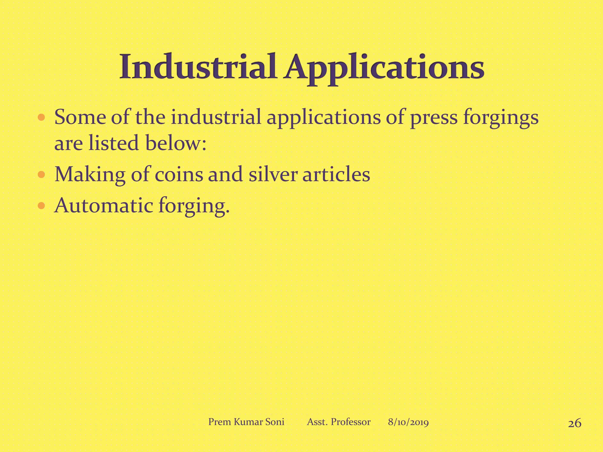  Some of the industrial applications of press forgings
are listed below:
 Making of coins and silver articles
 Automatic forging.
8/10/2019 26Prem Kumar Soni Asst. Professor
 