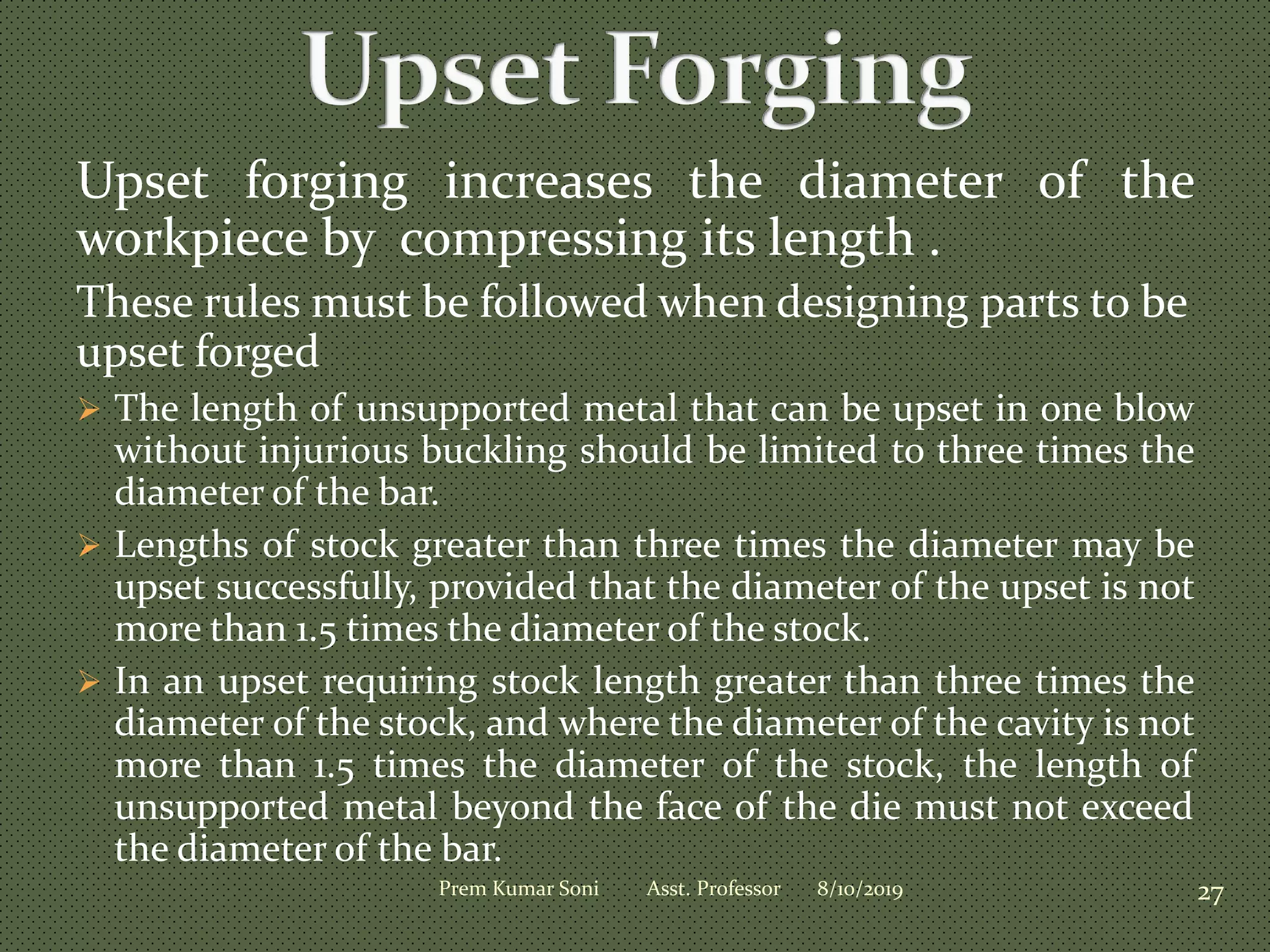 Upset forging increases the diameter of the
workpiece by compressing its length .
These rules must be followed when designing parts to be
upset forged
 The length of unsupported metal that can be upset in one blow
without injurious buckling should be limited to three times the
diameter of the bar.
 Lengths of stock greater than three times the diameter may be
upset successfully, provided that the diameter of the upset is not
more than 1.5 times the diameter of the stock.
 In an upset requiring stock length greater than three times the
diameter of the stock, and where the diameter of the cavity is not
more than 1.5 times the diameter of the stock, the length of
unsupported metal beyond the face of the die must not exceed
the diameter of the bar.
8/10/2019 27Prem Kumar Soni Asst. Professor
 