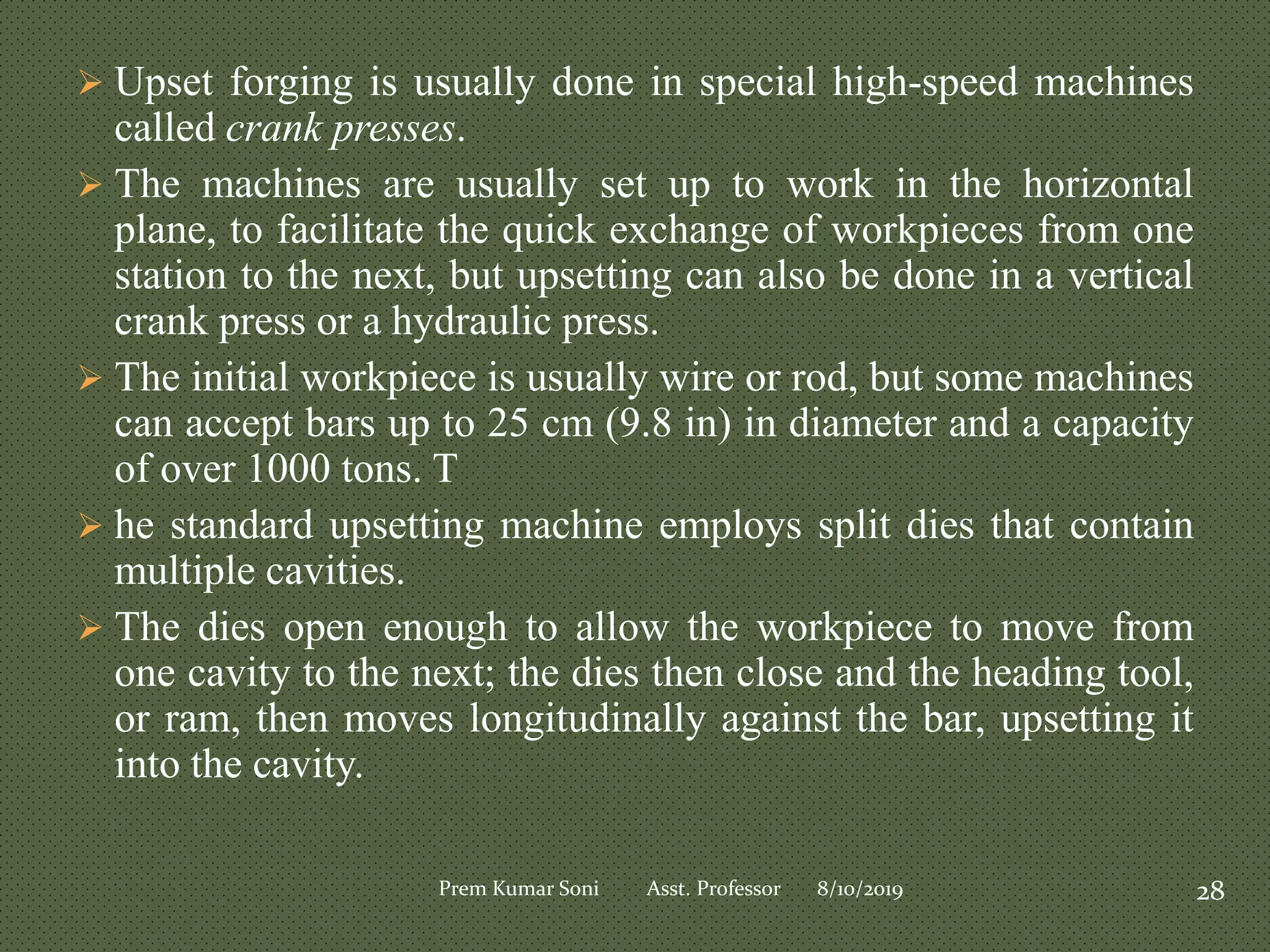  Upset forging is usually done in special high-speed machines
called crank presses.
 The machines are usually set up to work in the horizontal
plane, to facilitate the quick exchange of workpieces from one
station to the next, but upsetting can also be done in a vertical
crank press or a hydraulic press.
 The initial workpiece is usually wire or rod, but some machines
can accept bars up to 25 cm (9.8 in) in diameter and a capacity
of over 1000 tons. T
 he standard upsetting machine employs split dies that contain
multiple cavities.
 The dies open enough to allow the workpiece to move from
one cavity to the next; the dies then close and the heading tool,
or ram, then moves longitudinally against the bar, upsetting it
into the cavity.
8/10/2019 28Prem Kumar Soni Asst. Professor
 