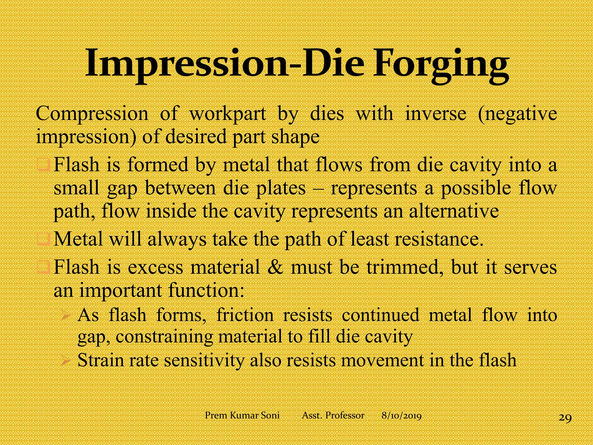 Compression of workpart by dies with inverse (negative
impression) of desired part shape
Flash is formed by metal that flows from die cavity into a
small gap between die plates – represents a possible flow
path, flow inside the cavity represents an alternative
Metal will always take the path of least resistance.
Flash is excess material & must be trimmed, but it serves
an important function:
 As flash forms, friction resists continued metal flow into
gap, constraining material to fill die cavity
 Strain rate sensitivity also resists movement in the flash
8/10/2019 29Prem Kumar Soni Asst. Professor
 