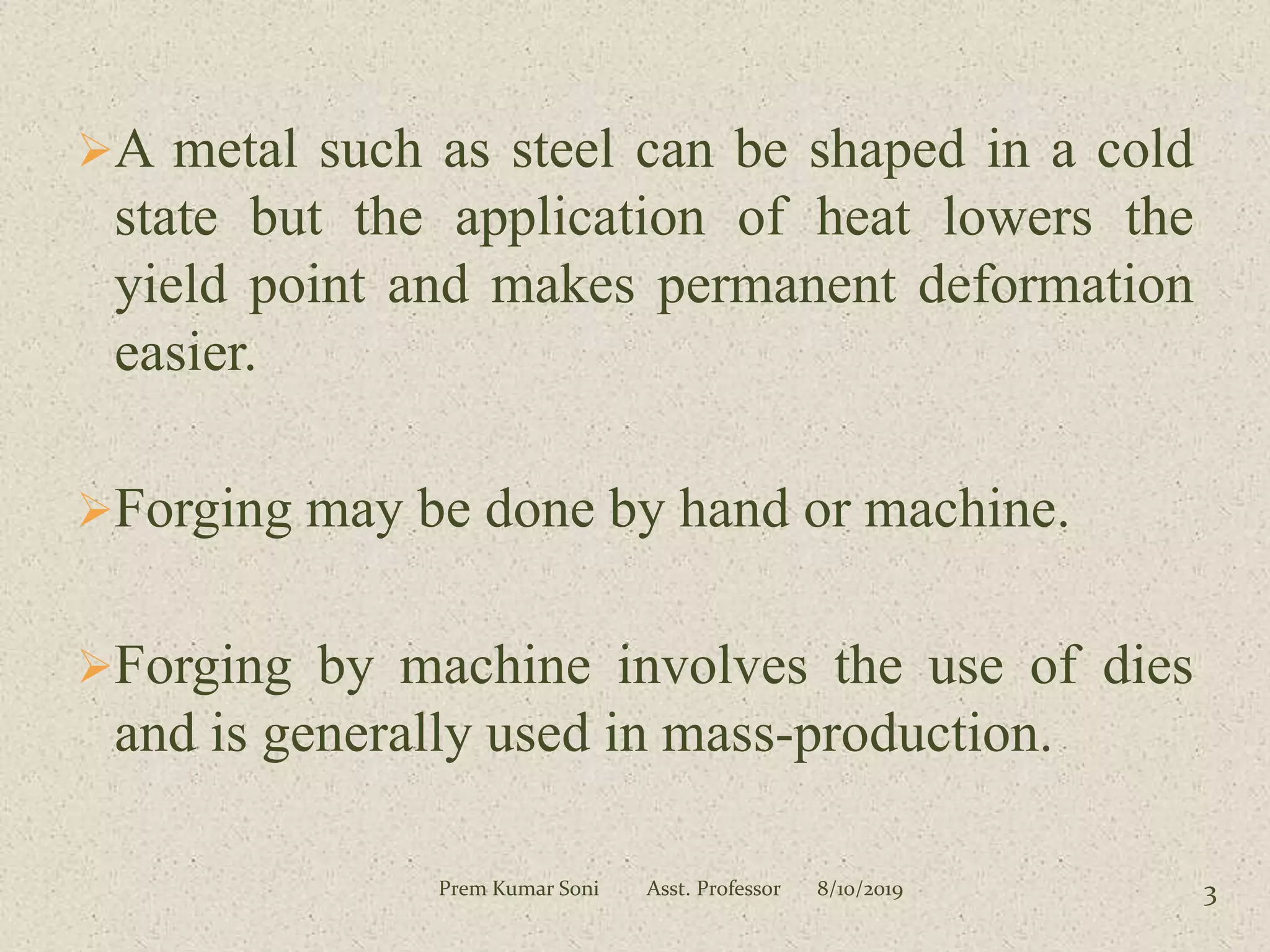 A metal such as steel can be shaped in a cold
state but the application of heat lowers the
yield point and makes permanent deformation
easier.
Forging may be done by hand or machine.
Forging by machine involves the use of dies
and is generally used in mass-production.
8/10/2019Prem Kumar Soni Asst. Professor 3
 
