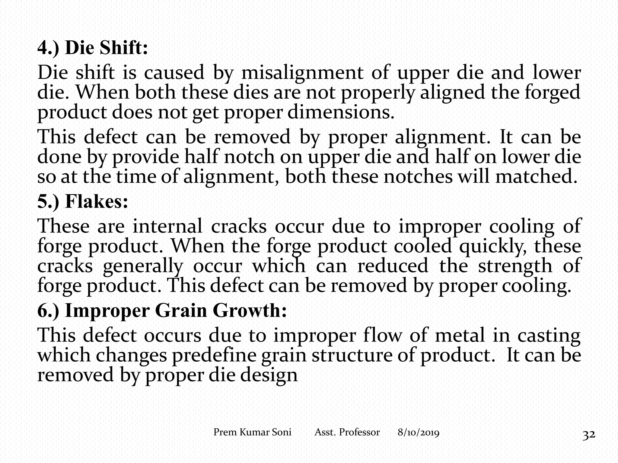 4.) Die Shift:
Die shift is caused by misalignment of upper die and lower
die. When both these dies are not properly aligned the forged
product does not get proper dimensions.
This defect can be removed by proper alignment. It can be
done by provide half notch on upper die and half on lower die
so at the time of alignment, both these notches will matched.
5.) Flakes:
These are internal cracks occur due to improper cooling of
forge product. When the forge product cooled quickly, these
cracks generally occur which can reduced the strength of
forge product. This defect can be removed by proper cooling.
6.) Improper Grain Growth:
This defect occurs due to improper flow of metal in casting
which changes predefine grain structure of product. It can be
removed by proper die design
8/10/2019 32Prem Kumar Soni Asst. Professor
 