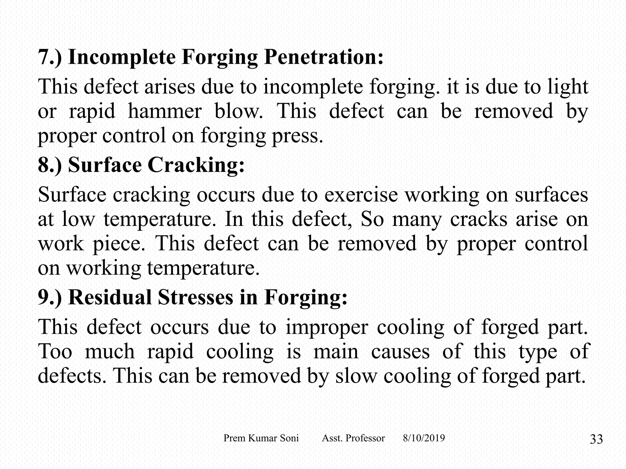 7.) Incomplete Forging Penetration:
This defect arises due to incomplete forging. it is due to light
or rapid hammer blow. This defect can be removed by
proper control on forging press.
8.) Surface Cracking:
Surface cracking occurs due to exercise working on surfaces
at low temperature. In this defect, So many cracks arise on
work piece. This defect can be removed by proper control
on working temperature.
9.) Residual Stresses in Forging:
This defect occurs due to improper cooling of forged part.
Too much rapid cooling is main causes of this type of
defects. This can be removed by slow cooling of forged part.
8/10/2019 33Prem Kumar Soni Asst. Professor
 