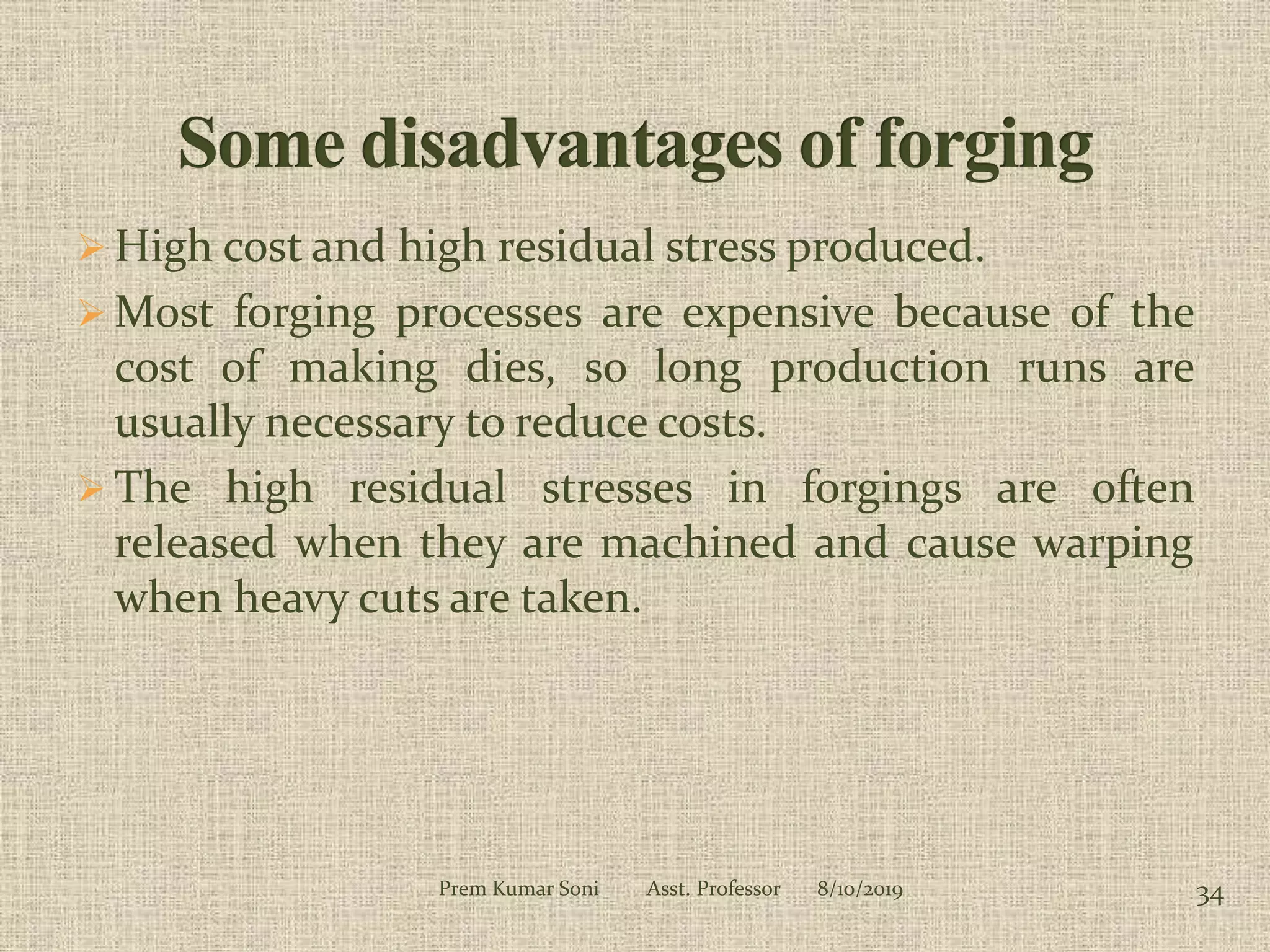  High cost and high residual stress produced.
 Most forging processes are expensive because of the
cost of making dies, so long production runs are
usually necessary to reduce costs.
 The high residual stresses in forgings are often
released when they are machined and cause warping
when heavy cuts are taken.
8/10/2019 34Prem Kumar Soni Asst. Professor
 
