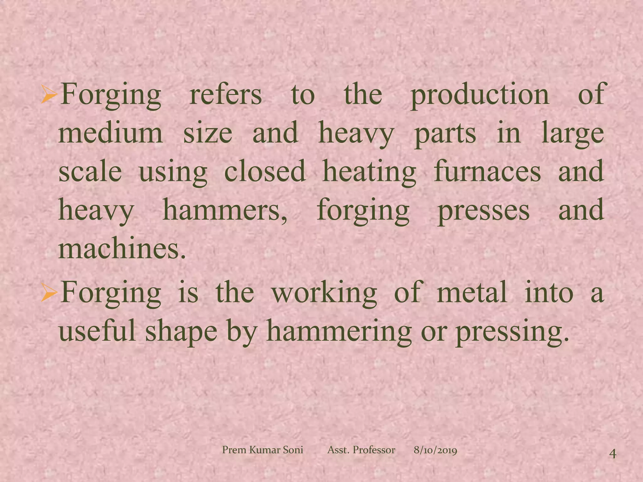 Forging refers to the production of
medium size and heavy parts in large
scale using closed heating furnaces and
heavy hammers, forging presses and
machines.
Forging is the working of metal into a
useful shape by hammering or pressing.
8/10/2019Prem Kumar Soni Asst. Professor 4
 