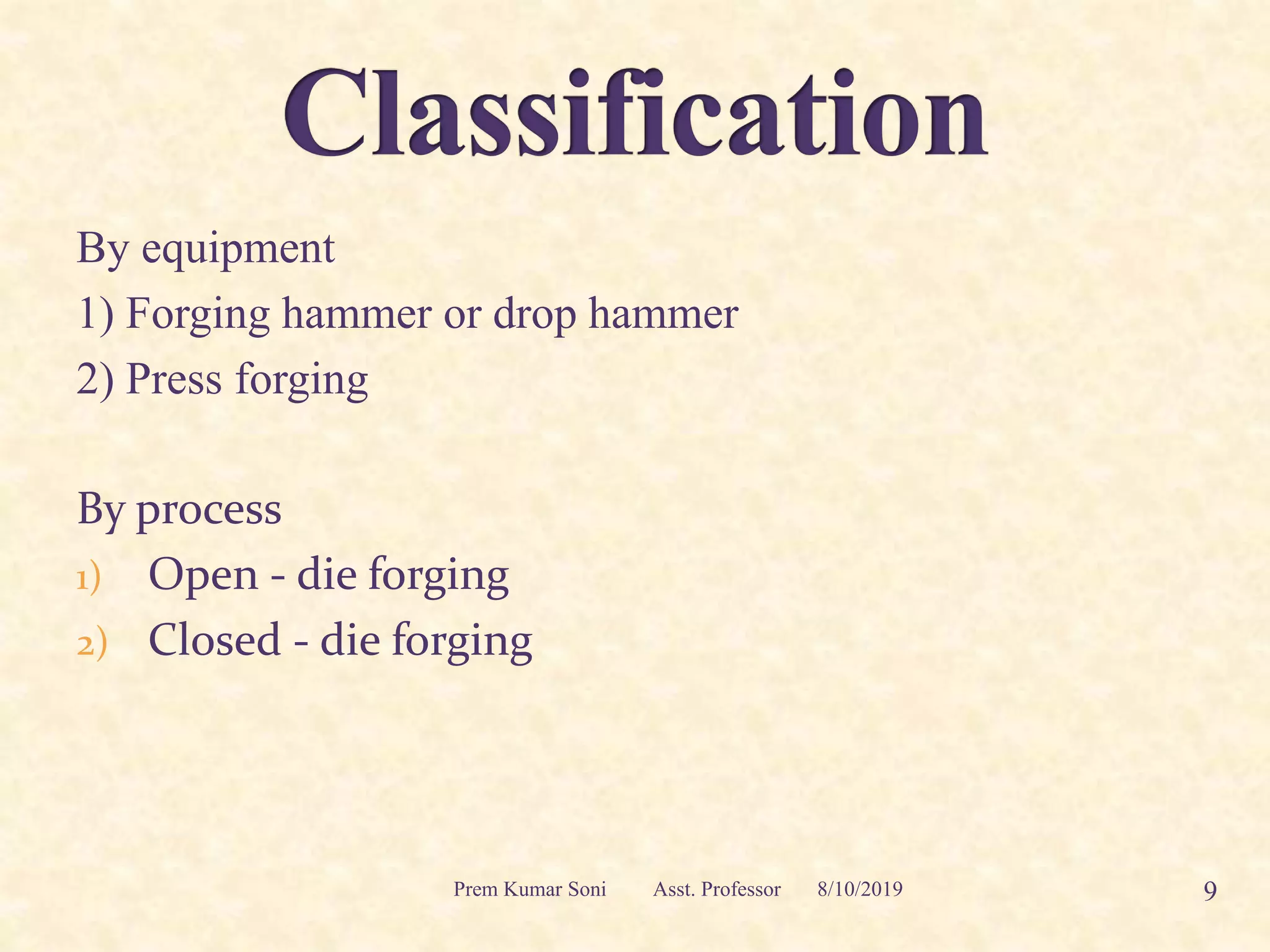 By equipment
1) Forging hammer or drop hammer
2) Press forging
By process
1) Open - die forging
2) Closed - die forging
8/10/2019 9Prem Kumar Soni Asst. Professor
 