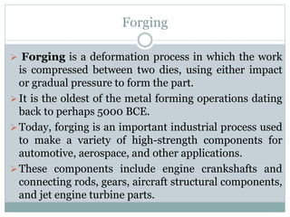 Forging
 Forging is a deformation process in which the work
is compressed between two dies, using either impact
or gradual pressure to form the part.
It is the oldest of the metal forming operations dating
back to perhaps 5000 BCE.
Today, forging is an important industrial process used
to make a variety of high-strength components for
automotive, aerospace, and other applications.
These components include engine crankshafts and
connecting rods, gears, aircraft structural components,
and jet engine turbine parts.
 