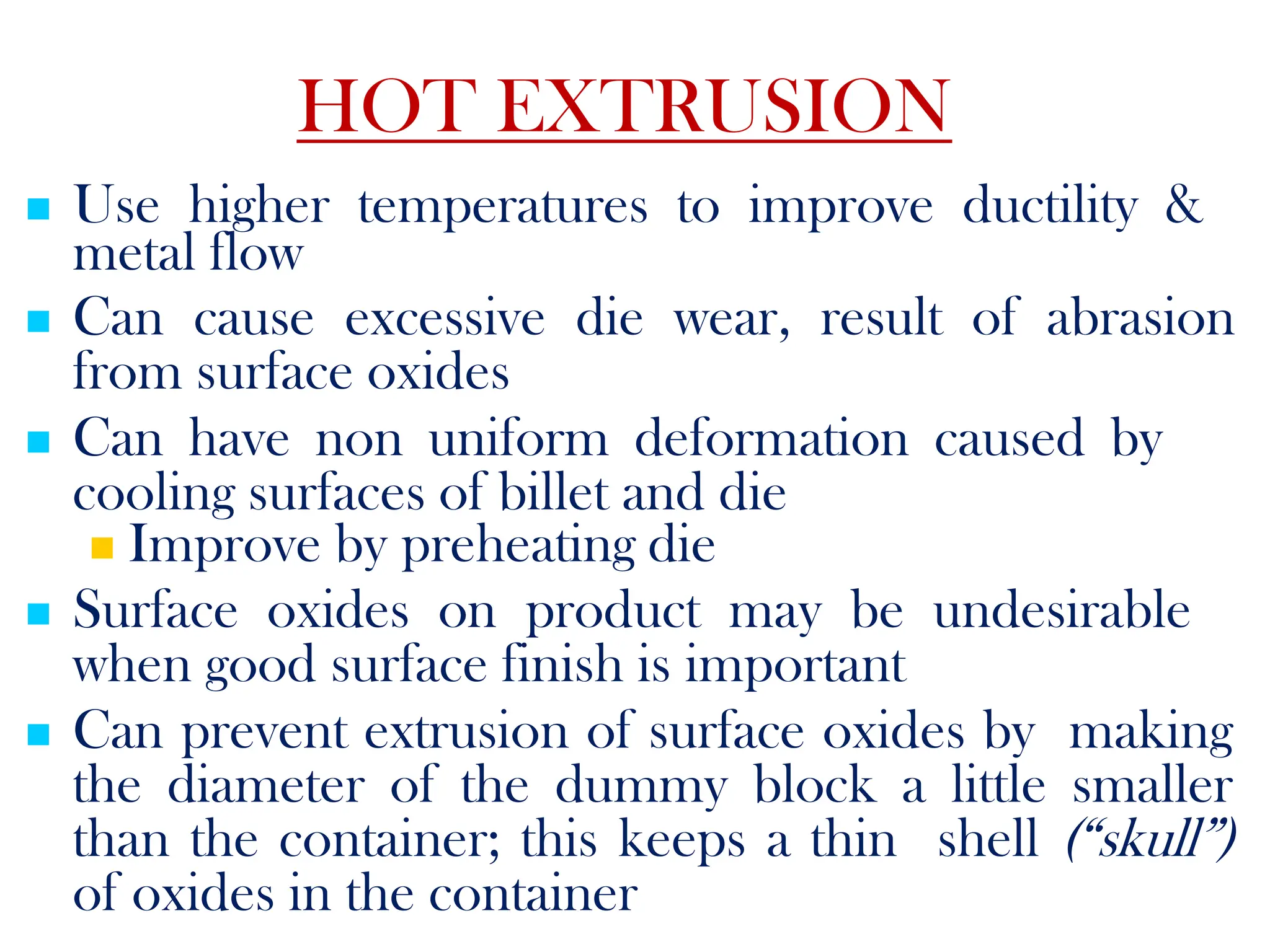  Use higher temperatures to improve ductility &
metal flow
 Can cause excessive die wear, result of abrasion
from surface oxides
 Can have non uniform deformation caused by
cooling surfaces of billet and die
 Improve by preheating die
 Surface oxides on product may be undesirable
when good surface finish is important
 Can prevent extrusion of surface oxides by making
the diameter of the dummy block a little smaller
than the container; this keeps a thin shell (“skull”)
of oxides in the container
HOT EXTRUSION
 